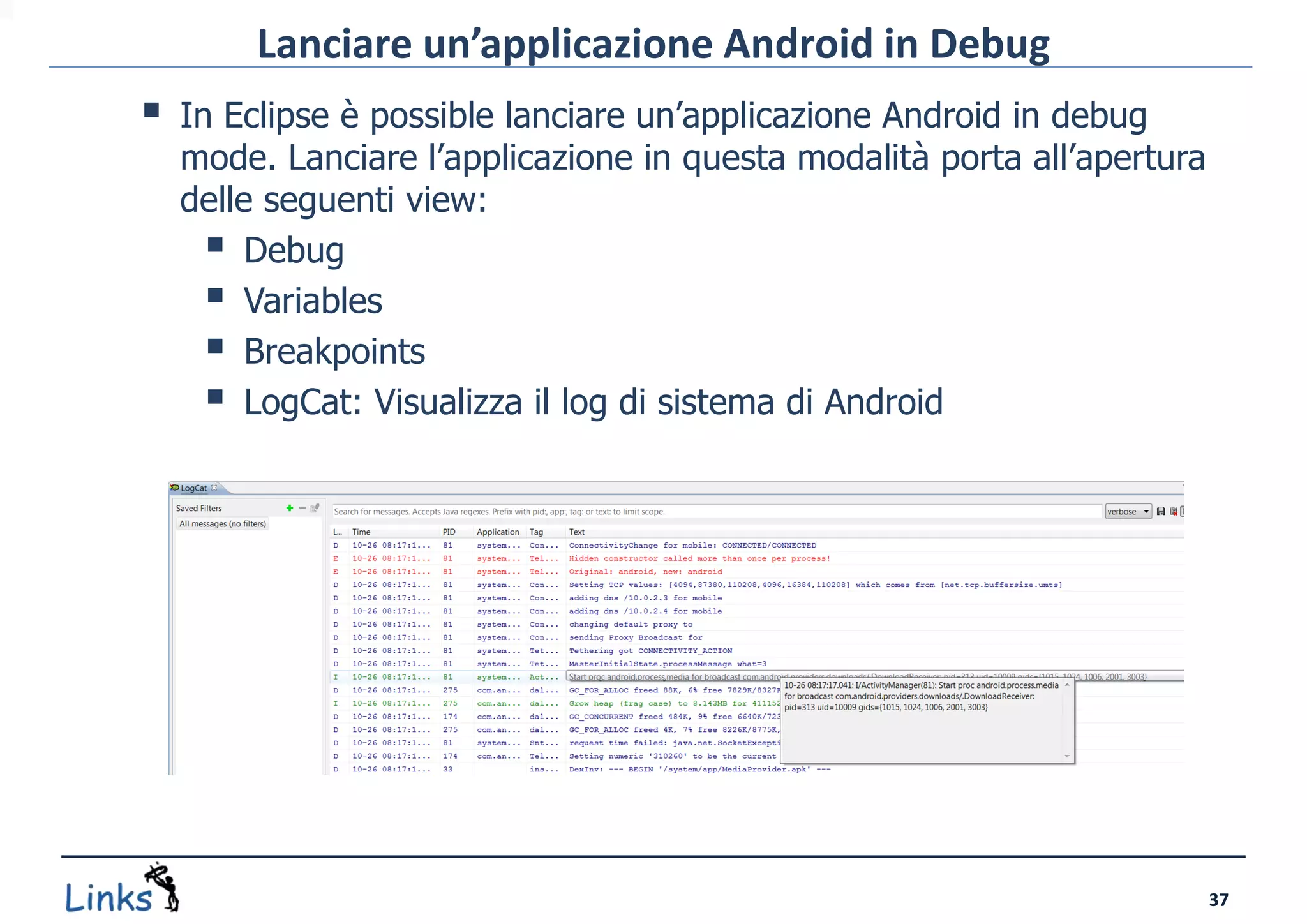 Lanciare un’applicazione Android in Debug
   In Eclipse è possible lanciare un’applicazione Android in debug
    mode. Lanciare l’applicazione in questa modalità porta all’apertura
    delle seguenti view:
       Debug
       Variables
       Breakpoints
       LogCat: Visualizza il log di sistema di Android




                                                                          37
 
