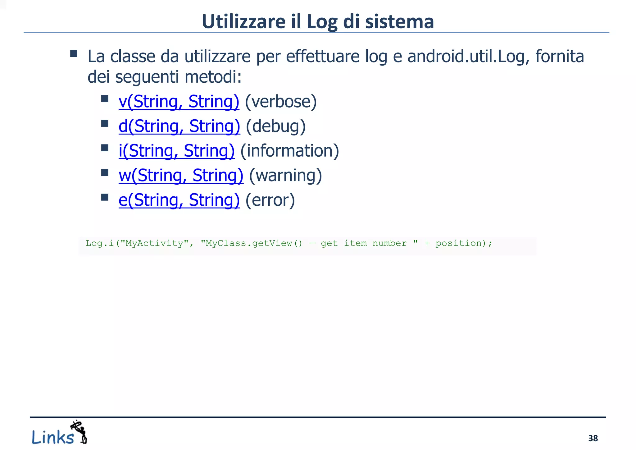 Utilizzare il Log di sistema
   La classe da utilizzare per effettuare log e android.util.Log, fornita
    dei seguenti metodi:
      v(String, String) (verbose)
      d(String, String) (debug)
      i(String, String) (information)
      w(String, String) (warning)
      e(String, String) (error)
    Log.i("MyActivity", "MyClass.getView() — get item number " + position);




                                                                              38
 