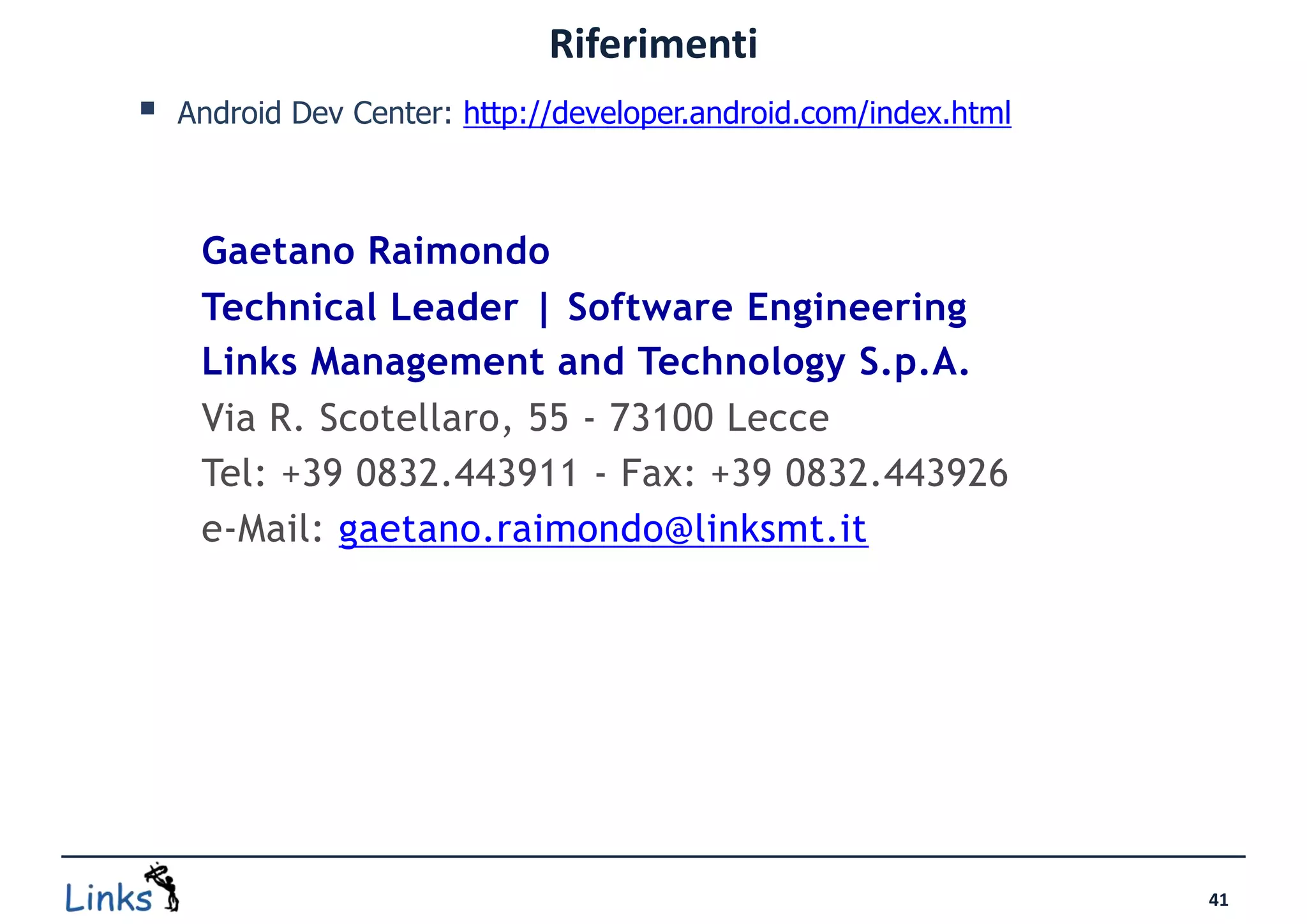 Riferimenti
   Android Dev Center: http://developer.android.com/index.html



     Gaetano Raimondo
     Technical Leader | Software Engineering
     Links Management and Technology S.p.A.
     Via R. Scotellaro, 55 - 73100 Lecce
     Tel: +39 0832.443911 - Fax: +39 0832.443926
     e-Mail: gaetano.raimondo@linksmt.it




                                                                  41
 