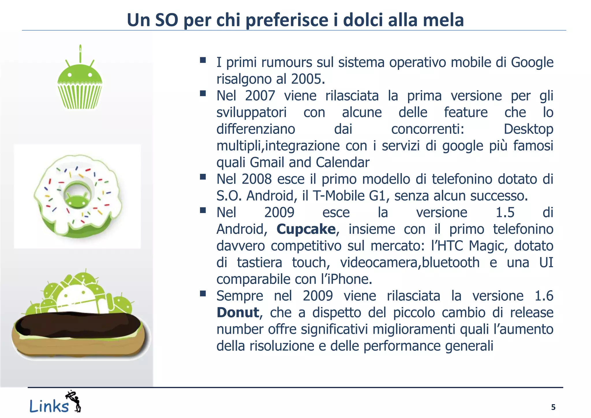 Un SO per chi preferisce i dolci alla mela

           I primi rumours sul sistema operativo mobile di Google
            risalgono al 2005.
           Nel 2007 viene rilasciata la prima versione per gli
            sviluppatori con alcune delle feature che lo
            differenziano        dai       concorrenti:       Desktop
            multipli,integrazione con i servizi di google più famosi
            quali Gmail and Calendar
           Nel 2008 esce il primo modello di telefonino dotato di
            S.O. Android, il T-Mobile G1, senza alcun successo.
           Nel      2009      esce     la    versione      1.5     di
            Android, Cupcake, insieme con il primo telefonino
            davvero competitivo sul mercato: l’HTC Magic, dotato
            di tastiera touch, videocamera,bluetooth e una UI
            comparabile con l’iPhone.
           Sempre nel 2009 viene rilasciata la versione 1.6
            Donut, che a dispetto del piccolo cambio di release
            number offre significativi miglioramenti quali l’aumento
            della risoluzione e delle performance generali



                                                                     5
 