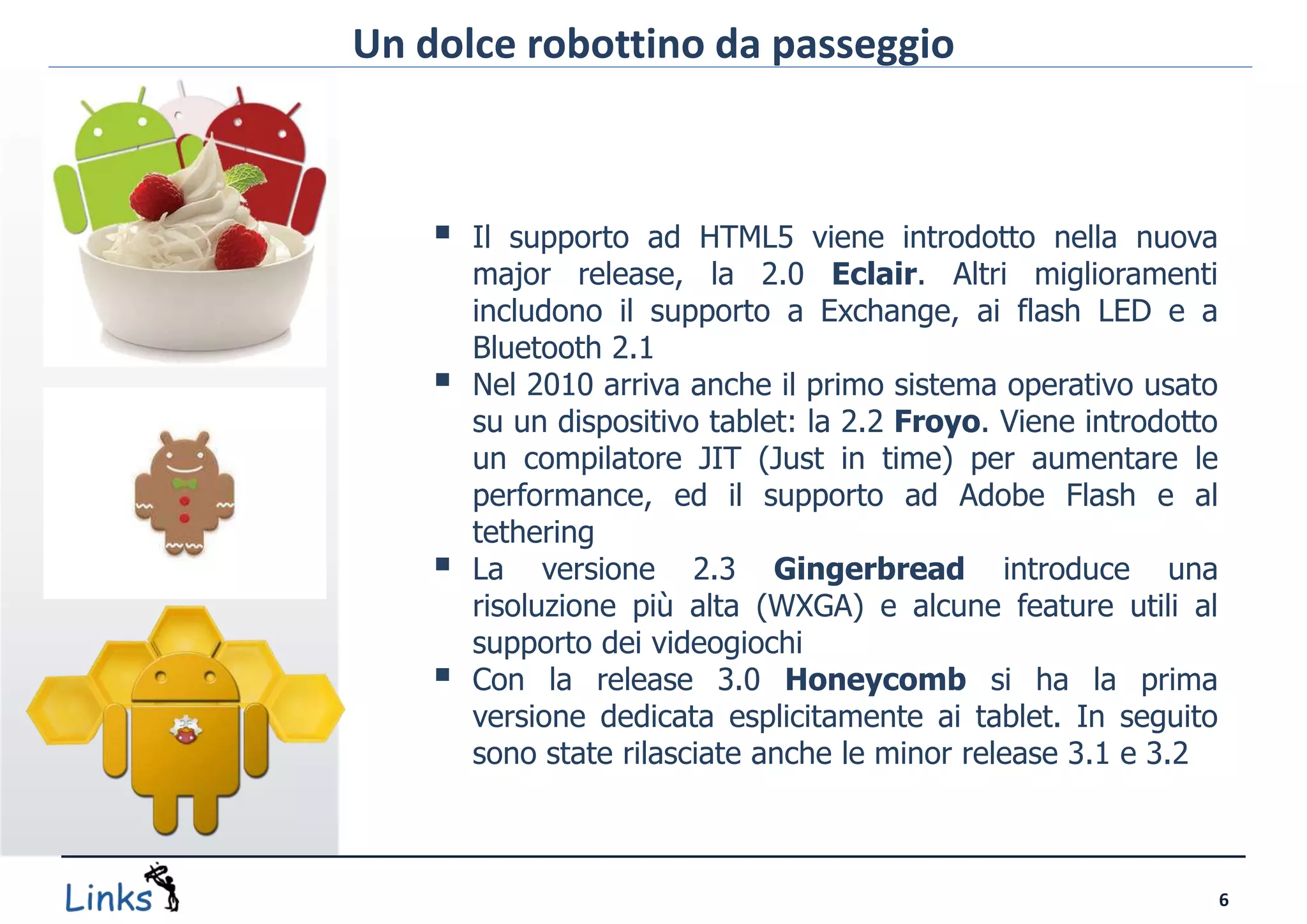 Un dolce robottino da passeggio



       Il supporto ad HTML5 viene introdotto nella nuova
        major release, la 2.0 Eclair. Altri miglioramenti
        includono il supporto a Exchange, ai flash LED e a
        Bluetooth 2.1
       Nel 2010 arriva anche il primo sistema operativo usato
        su un dispositivo tablet: la 2.2 Froyo. Viene introdotto
        un compilatore JIT (Just in time) per aumentare le
        performance, ed il supporto ad Adobe Flash e al
        tethering
       La versione 2.3 Gingerbread introduce una
        risoluzione più alta (WXGA) e alcune feature utili al
        supporto dei videogiochi
       Con la release 3.0 Honeycomb si ha la prima
        versione dedicata esplicitamente ai tablet. In seguito
        sono state rilasciate anche le minor release 3.1 e 3.2



                                                                   6
 
