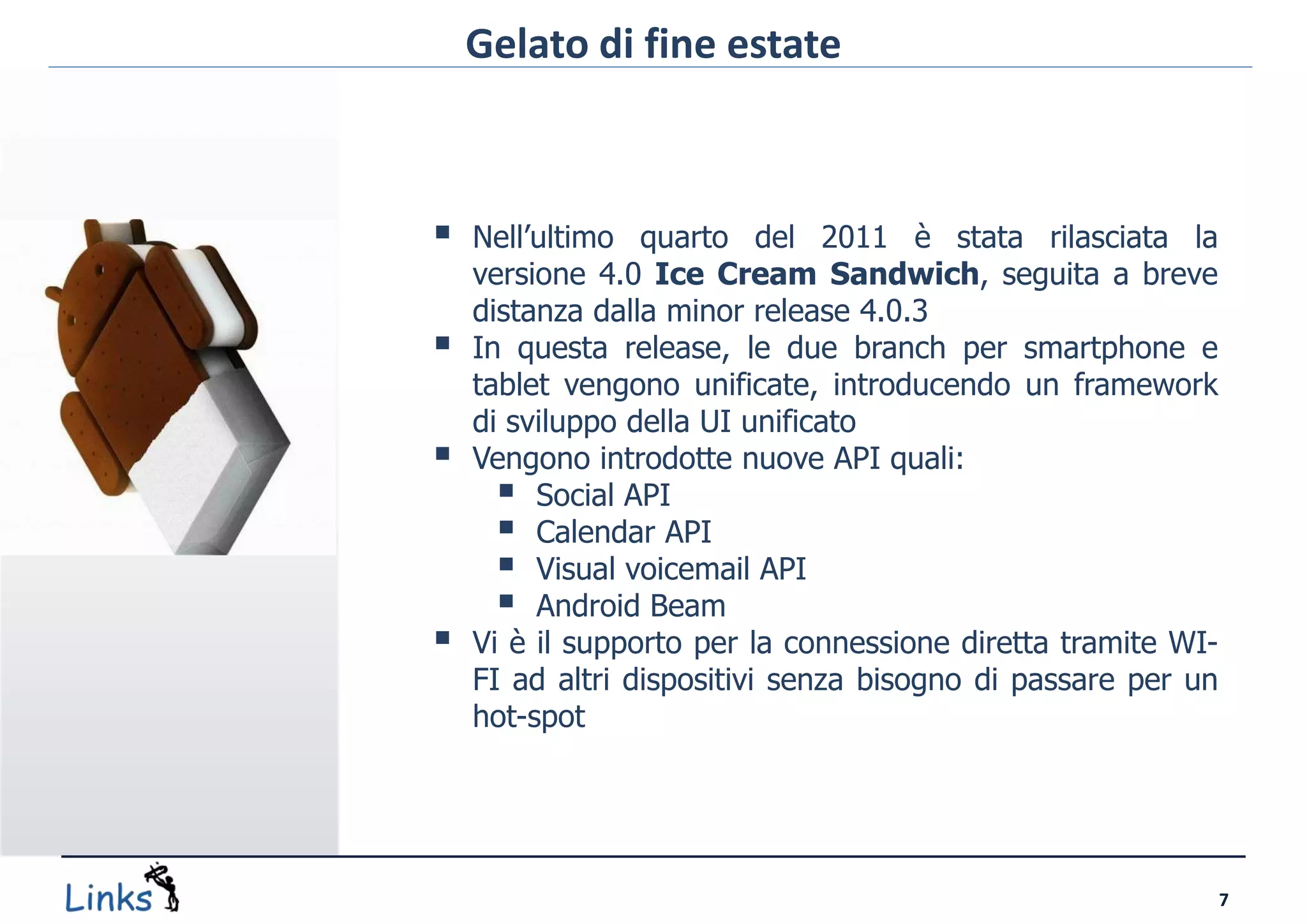 Gelato di fine estate



   Nell’ultimo quarto del 2011 è stata rilasciata la
    versione 4.0 Ice Cream Sandwich, seguita a breve
    distanza dalla minor release 4.0.3
   In questa release, le due branch per smartphone e
    tablet vengono unificate, introducendo un framework
    di sviluppo della UI unificato
   Vengono introdotte nuove API quali:
       Social API
       Calendar API
       Visual voicemail API
       Android Beam
   Vi è il supporto per la connessione diretta tramite WI-
    FI ad altri dispositivi senza bisogno di passare per un
    hot-spot




                                                              7
 
