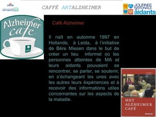 CAFFÈ ARTALZHEIMER

   Café Alzheimer

  Il naît en automne 1997 en
  Hollande, à Leida, à l’initiative
  de Bère Miesen dans le but de
  créer un lieu informel où les
  personnes atteintes de MA et
  leurs aidants pouvaient se
  rencontrer, se parler, se soutenir,
  en s’échangeant les unes avec
  les autres leurs éxpériences et à
  recevoir des informations utiles
  concernantes sur les aspects de
  la maladie.
 