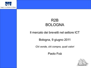 R2B
             BOLOGNA
ll mercato dei brevetti nel settore ICT

       Bologna, 9 giugno 2011

    Chi vende, chi compra, quali valori

               Paolo Foà
 
