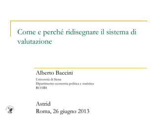 Come e perché ridisegnare il sistema di
valutazione
Alberto Baccini
Università di Siena
Dipartimento economia politica e statistica
ROARS
Astrid
Roma, 26 giugno 2013
 