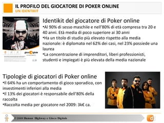 IL PROFILO DEL GIOCATORE DI POKER ONLINE UN IDENTIKIT Identikit del giocatore di Poker online Al 90% di sesso maschile e nell’80% di età compresa tra 20 e 40 anni. Età media di poco superiore ai 30 anni Ha un titolo di studio più elevato rispetto alla media nazionale: è diplomato nel 62% dei casi, nel 23% possiede una laurea La concentrazione di imprenditori, liberi professionisti, studenti e impiegati è più elevata della media nazionale Tipologie di giocatori di Poker online Il 64% ha un comportamento di gioco sporadico, con investimenti inferiori alla media Il 13% dei giocatori è responsabile dell’80% della raccolta Raccolta media per giocatore nel 2009: 3k€ ca.  