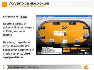 L’AVVENTO DEL GIOCO ONLINE E DEL POKER ONLINE IN PARTICOLARE Settembre 2008 La prima partita di poker online con denaro in Italia, su Gioco Digitale. Da allora, mese dopo mese, la raccolta del poker online aumenta in modo costante,  oltre ogni previsione 