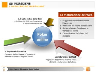 GLI INGREDIENTI 3. LO SVILUPPO DEL WEB ITALIANO 1. Il volto ludico della Rete La fruizione del Web è un’esperienza  d’intrattenimento attivo La maturazione del Web Progressiva disponibilità di servizi online abilitanti e maturazione dell’utenza 2. Il quadro istituzionale Contrasto al gioco illegale e “ processo di addomesticamento ” del gioco online Poker online Maggior disponibilità di banda, l’always-on Interfacce più ricche e accattivanti Dimestichezza e fiducia con le transazioni online L’investimento dei player del mercato La maturazione del Web 