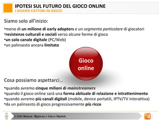 IPOTESI SUL FUTURO DEL GIOCO ONLINE I DIVERSI FATTORI IN GIOCO Siamo solo all’inizio: meno di  un milione di early adopters  e un  segmento particolare  di giocatori resistenze culturali e sociali  verso alcune forme di gioco un solo canale digitale  (PC/Web) un palinsesto ancora  limitato Cosa possiamo aspettarci… quando avremo  cinque milioni di  mainstreamers quando il gioco online sarà una  forma abituale di relazione e intrattenimento quando avremo  più canali digitali  (mobile, device portatili, IPTV/TV interattiva) da un palinsesto di gioco progressivamente  più ricco Gioco online 