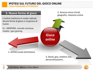 IPOTESI SUL FUTURO DEL GIOCO ONLINE COSA POSSIAMO ATTENDERCI 2. Accesso senza vincoli geografici, relazione online 1. Online canale distributivo 3. Social, geo, content, live, personalizzazione… Gioco online L’online trasforma in modo radicale alcune forme di gioco e ne genera di nuove. Es.: MMPORG, console connesse, mobile / geo gaming 3. Nuove forme di gioco 