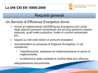 La UNI CEI EN 15900:2009

                         Requisiti generali
Un Servizio di Efficienza Energetica dovrà:
   » mirare al miglioramento dell’Efficienza Energetica così come
     degli ulteriori parametri contrattuali che ad essa potranno essere
     associati, quali livello produttivo, livello di comfort ambientale,
     etc.;
   » basarsi su dati reali relativi ai consumi energetici;
   » ricomprendere un processo di Diagnosi Energetica, in ciò
     includendo:
        •   l’identificazione, selezione ed implementazione di azioni di
            miglioramento,
        •   la definizione delle modalità di verifica della loro efficacia,
      adeguatamente documentate.


                                                                              11
 
