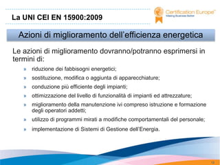 La UNI CEI EN 15900:2009

 Azioni di miglioramento dell’efficienza energetica
Le azioni di miglioramento dovranno/potranno esprimersi in
termini di:
   » riduzione dei fabbisogni energetici;
   » sostituzione, modifica o aggiunta di apparecchiature;
   » conduzione più efficiente degli impianti;
   » ottimizzazione del livello di funzionalità di impianti ed attrezzature;
   » miglioramento della manutenzione ivi compreso istruzione e formazione
     degli operatori addetti;
   » utilizzo di programmi mirati a modifiche comportamentali del personale;
   » implementazione di Sistemi di Gestione dell’Energia.




                                                                               13
 