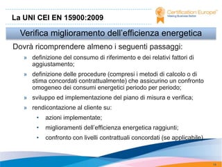 La UNI CEI EN 15900:2009

  Verifica miglioramento dell’efficienza energetica
Dovrà ricomprendere almeno i seguenti passaggi:
   » definizione del consumo di riferimento e dei relativi fattori di
     aggiustamento;
   » definizione delle procedure (compresi i metodi di calcolo o di
     stima concordati contrattualmente) che assicurino un confronto
     omogeneo dei consumi energetici periodo per periodo;
   » sviluppo ed implementazione del piano di misura e verifica;
   » rendicontazione al cliente su:
        •   azioni implementate;
        •   miglioramenti dell’efficienza energetica raggiunti;
        •   confronto con livelli contrattuali concordati (se applicabile).



                                                                              14
 