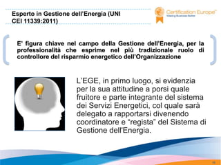 Esperto in Gestione dell’Energia (UNI
CEI 11339:2011)


 E’ figura chiave nel campo della Gestione dell’Energia, per la
 professionalità che esprime nel più tradizionale ruolo di
 controllore del risparmio energetico dell’Organizzazione



                      L’EGE, in primo luogo, si evidenzia
                      per la sua attitudine a porsi quale
                      fruitore e parte integrante del sistema
                      dei Servizi Energetici, col quale sarà
                      delegato a rapportarsi divenendo
                      coordinatore e “regista” del Sistema di
                      Gestione dell'Energia.



                                                                  16
 