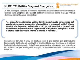 UNI CEI TR 11428 – Diagnosi Energetica
 Al fine di meglio valutare il contesto nazionale di applicazione della normativa
 tecnica sulla Diagnosi Energetica dobbiamo ricordare come il D.Lgs. 115/08
 definisca come Diagnosi Energetica:


   “… procedura sistematica volta a fornire un'adeguata conoscenza del
   profilo di consumo energetico di un edificio o gruppo di edifici, di una
   attività e/o impianto industriale o di servizi pubblici o privati, ad
   individuare e quantificare le opportunità di risparmio energetico sotto
   il profilo costi-benefici e riferire in merito ai risultati”.




 riservandosi (art.16) il MSE di adottare uno o più decreti per promuovere
 l’incremento del livello di obiettività e di attendibilità per le misure e i sistemi
 finalizzati al miglioramento dell'efficienza energetica, attraverso una procedura
 di certificazione per le diagnosi energetiche secondo apposita norma tecnica
 UNI-CEI.



                                                                                        18
 