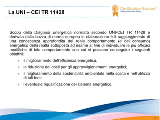 La UNI – CEI TR 11428


Scopo della Diagnosi Energetica normata secondo UNI-CEI TR 11428 e
derivata dalla bozza di norma europea in elaborazione è il raggiungimento di
una conoscenza approfondita del reale comportamento (e del consumo)
energetico della realtà sottoposta ad esame al fine di individuare le più efficaci
modifiche di tale comportamento con cui si possono conseguire i seguenti
obiettivi:
    » il miglioramento dell'efficienza energetica;
    » la riduzione dei costi per gli approvvigionamenti energetici;
    » il miglioramento della sostenibilità ambientale nella scelta e nell’utilizzo
      di tali fonti;
    » l’eventuale riqualificazione del sistema energetico.




                                                                                     19
 