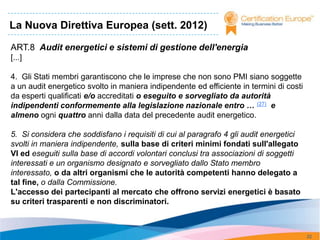 La Nuova Direttiva Europea (sett. 2012)

ART.8 Audit energetici e sistemi di gestione dell'energia
[...]

4. Gli Stati membri garantiscono che le imprese che non sono PMI siano soggette
a un audit energetico svolto in maniera indipendente ed efficiente in termini di costi
da esperti qualificati e/o accreditati o eseguito e sorvegliato da autorità
indipendenti conformemente alla legislazione nazionale entro … (27) e
almeno ogni quattro anni dalla data del precedente audit energetico.

5. Si considera che soddisfano i requisiti di cui al paragrafo 4 gli audit energetici
svolti in maniera indipendente, sulla base di criteri minimi fondati sull'allegato
VI ed eseguiti sulla base di accordi volontari conclusi tra associazioni di soggetti
interessati e un organismo designato e sorvegliato dallo Stato membro
interessato, o da altri organismi che le autorità competenti hanno delegato a
tal fine, o dalla Commissione.
L'accesso dei partecipanti al mercato che offrono servizi energetici è basato
su criteri trasparenti e non discriminatori.



                                                                                         22
 