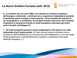 La Nuova Direttiva Europea (sett. 2012)

6. Le imprese che non sono PMI e che attuano un sistema di gestione
dell'energia o ambientale - certificato da un organismo indipendente secondo
le pertinenti norme europee o internazionali - sono esentate dai requisiti di
cui al paragrafo 4, a condizione che gli Stati membri assicurino che il sistema
di gestione in questione includa un audit energetico sulla base dei criteri
minimi fondati sull'allegato VI.

7. Gli audit energetici possono essere indipendenti o far parte di un audit
ambientale di più ampia portata. Gli Stati membri possono richiedere che la
valutazione della fattibilità tecnica ed economica del collegamento a una rete locale
di teleriscaldamento o teleraffreddamento esistente o pianificata faccia parte
dell'audit energetico. [..]




                                                                                    23
 