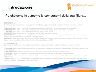 Introduzione

  Perché sono in aumento le componenti della sua filiera...

COMPONENTI A:
Si tratta di componenti a copertura dei costi sostenuti nell' interesse generale e degli oneri generali afferenti al sistema elettrico:

COMPONENTE A2: copre i costi per lo smantellamento delle centrali nucleari e la chiusura del ciclo del combustibile
COMPONENTE A3: copre i costi per la promozione della produzione di energia da fonti rinnovabili e assimilate
COMPONENTE A4: copre i costi per il finanziamento dei regimi tariffari speciali
COMPONENTE A5: a copertura del Finanziamento dell'attività di ricerca e di sviluppo
COMPONENTE A6: a copertura dei costi già sostenuti dalle imprese e non recuperabili in seguito alla liberalizzazione del mercato
elettrico(momentaneamente ha i corrispettivi unitari pari a zero)
COMPONENTE AS: a copertura degli oneri derivanti dall' adozione di misure di tutela tariffaria per i clienti del settore elettrico in stato di
disagio economico e/o fisico di cui al decreto interministeriale 28 dicembre 2007.

3) COMPONENTI UC:
Sono componenti a copertura dei costi sostenuti nell' interesse generale e degli oneri generali afferenti al sistema elettrico:

COMPONENTE UC3: è il corrispettivo a copertura dei meccanismi di perequazione dei costi di trasmissione, distribuzione e misura dell'
energia elettrica
COMPONENTE UC4: è il corrispettivo a copertura delle integrazioni tariffarie alle imprese elettriche minori
COMPONENTI UC6: è il corrispettivo a copertura dei costi riconosciuti derivanti da recuperi di qualità del servizio
COMPONENTI UC7: è il corrispettivo a copertura degli oneri derivanti da misure ed interventi per la promozione dell'efficienza energetica
negli usi finali
COMPONENTE PPE: è il corrispettivo a copertura dei squilibri del sistema di perequazione dei costi di acquisto dell' energia per il
servizio di Maggior Tutela a partire dall' anno 2008




                                                                                                                                                 29
 