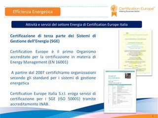 Efficienza Energetica

         Attività e servizi del settore Energia di Certification Europe Italia

Certificazione di terza parte dei Sistemi di
Gestione dell’Energia (SGE)

Certification Europe è il primo Organismo
accreditato per la certificazione in materia di
Energy Management (EN 16001)

 A partire dal 2007 certifichiamo organizzazioni
secondo gli standard per i sistemi di gestione
energetica

Certification Europe Italia S.r.l. eroga servizi di
certificazione per i SGE (ISO 50001) tramite
accreditamento INAB.

                                                                                 3
 