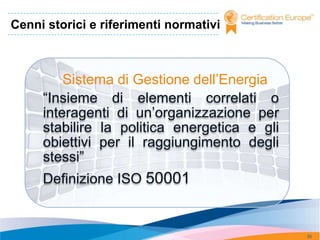 Cenni storici e riferimenti normativi



         Sistema di Gestione dell’Energia
     “Insieme di elementi correlati o
     interagenti di un’organizzazione per
     stabilire la politica energetica e gli
     obiettivi per il raggiungimento degli
     stessi”
     Definizione ISO 50001


                                              35
 