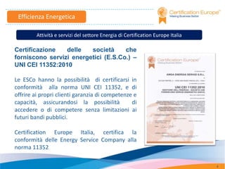 Efficienza Energetica

         Attività e servizi del settore Energia di Certification Europe Italia

Certificazione   delle   società     che
forniscono servizi energetici (E.S.Co.) –
UNI CEI 11352:2010

Le ESCo hanno la possibilità di certificarsi in
conformità alla norma UNI CEI 11352, e di
offrire ai propri clienti garanzia di competenze e
capacità, assicurandosi la possibilità          di
accedere o di competere senza limitazioni ai
futuri bandi pubblici.

Certification Europe Italia, certifica la
conformità delle Energy Service Company alla
norma 11352

                                                                                 4
 
