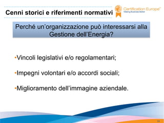 Cenni storici e riferimenti normativi

   Perché un’organizzazione può interessarsi alla
              Gestione dell’Energia?


   •Vincoli legislativi e/o regolamentari;

   •Impegni volontari e/o accordi sociali;

   •Miglioramento dell’immagine aziendale.



                                                    53
 