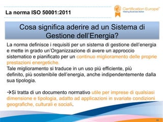 La norma ISO 50001:2011

     Cosa significa aderire ad un Sistema di
             Gestione dell’Energia?
La norma definisce i requisiti per un sistema di gestione dell’energia
e mette in grado un’Organizzazione di avere un approccio
sistematico e pianificato per un continuo miglioramento delle proprie
prestazioni energetiche.
Tale miglioramento si traduce in un uso più efficiente, più
definito, più sostenibile dell’energia, anche indipendentemente dalla
sua tipologia.

Si tratta di un documento normativo utile per imprese di qualsiasi
dimensione e tipologia, adatto ad applicazioni in svariate condizioni
geografiche, culturali e sociali.


                                                                        66
 