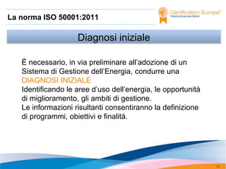 La norma ISO 50001:2011

                    Diagnosi iniziale

   È necessario, in via preliminare all’adozione di un
   Sistema di Gestione dell’Energia, condurre una
   DIAGNOSI INIZIALE
   Identificando le aree d’uso dell’energia, le opportunità
   di miglioramento, gli ambiti di gestione.
   Le informazioni risultanti consentiranno la definizione
   di programmi, obiettivi e finalità.




                                                              67
 