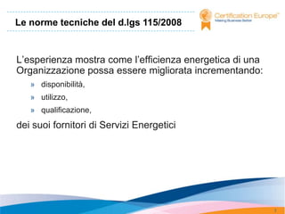 Le norme tecniche del d.lgs 115/2008


L’esperienza mostra come l’efficienza energetica di una
Organizzazione possa essere migliorata incrementando:
   » disponibilità,
   » utilizzo,
   » qualificazione,
dei suoi fornitori di Servizi Energetici




                                                          7
 