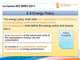 La norma ISO 50001:2011

                      4.3 Energy Policy
The energy policy shall state the organization's commitment to
achieving energy performance improvement.
Top management shall define the energy policy and ensure
that it:
                                                  Politica
 a) is appropriate to the nature and scale of    Energetica
 the organization's energy use and              .............................
                                                .............................
 consumption;                                   .............................
                                                .............................
                                                    .....................

 b) includes a commitment to continual
 improvement in energy performance;



                                                                                71
 