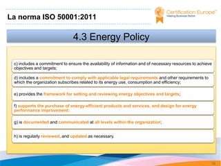 La norma ISO 50001:2011

                                4.3 Energy Policy

 c) includes a commitment to ensure the availability of information and of necessary resources to achieve
 objectives and targets;

 d) includes a commitment to comply with applicable legal requirements and other requirements to
 which the organization subscribes related to its energy use, consumption and efficiency;

 e) provides the framework for setting and reviewing energy objectives and targets;

 f) supports the purchase of energy-efficient products and services, and design for energy
 performance improvement;

 g) is documented and communicated at all levels within the organization;


 h) is regularly reviewed, and updated as necessary.




                                                                                                            72
 