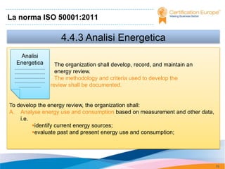 La norma ISO 50001:2011

                                     4.4.3 Analisi Energetica
   Analisi
  Energetica                       The organization shall develop, record, and maintain an
 .............................
 .............................     energy review.
 .............................     The methodology and criteria used to develop the
 .............................
                 energy
     .....................       review shall be documented.


To develop the energy review, the organization shall:
A. Analyse energy use and consumption based on measurement and other data,
    i.e.
         identify current energy sources;
         evaluate past and present energy use and consumption;




                                                                                             75
 