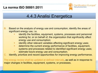 La norma ISO 50001:2011

                      4.4.3 Analisi Energetica

B.   Based on the analysis of energy use and consumption, identify the areas of
     significant energy use, i.e.
               identify the facilities, equipment, systems, processes and personnel
                working for, or on behalf of, the organization that significantly affect
                energy use and consumption;
               identify other relevant variables affecting significant energy uses;
               determine the current energy performance of facilities, equipment,
                systems and processes related to identified significant energy uses;
               estimate future energy use and consumption;
C.   Identify, prioritize and record opportunities for improving energy performance.

The energy review shall be updated at defined intervals, as well as in response to
major changes in facilities, equipment, systems, or processes.


                                                                                           76
 