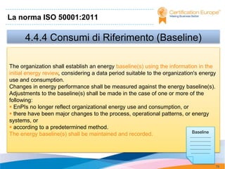 La norma ISO 50001:2011

       4.4.4 Consumi di Riferimento (Baseline)

The organization shall establish an energy baseline(s) using the information in the
initial energy review, considering a data period suitable to the organization's energy
use and consumption.
Changes in energy performance shall be measured against the energy baseline(s).
Adjustments to the baseline(s) shall be made in the case of one or more of the
following:
 EnPIs no longer reflect organizational energy use and consumption, or
 there have been major changes to the process, operational patterns, or energy
systems, or
 according to a predetermined method.
                                                                              Baseline
The energy baseline(s) shall be maintained and recorded.                    .......................
                                                                                      .......................
                                                                                      .......................
                                                                                      .......................
                                                                                       .....................



                                                                                                                79
 