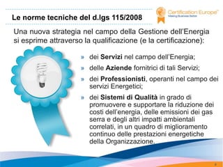 Le norme tecniche del d.lgs 115/2008
Una nuova strategia nel campo della Gestione dell’Energia
si esprime attraverso la qualificazione (e la certificazione):

                     » dei Servizi nel campo dell’Energia;
                     » delle Aziende fornitrici di tali Servizi;
                     » dei Professionisti, operanti nel campo dei
                       servizi Energetici;
                     » dei Sistemi di Qualità in grado di
                       promuovere e supportare la riduzione dei
                       costi dell’energia, delle emissioni dei gas
                       serra e degli altri impatti ambientali
                       correlati, in un quadro di miglioramento
                       continuo delle prestazioni energetiche
                       della Organizzazione.


                                                                     8
 