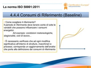 La norma ISO 50001:2011

      4.4.4 Consumi di Riferimento (Baseline)
Come scegliere il riferimento?
Il periodo di riferimento deve tenere conto di tutte le
variabili che possono influenzare i consumi
energetici.
           Ad esempio: condizioni metereologiche,
stagionalità, cicli di lavoro...

È necessario verificare che ad ogni modifica
significativa all’interno di strutture, macchinari e
processi, corrisponda un aggiornamento dell’analisi
che porta alla definizione dei consumi di riferimento




                                                          80
 