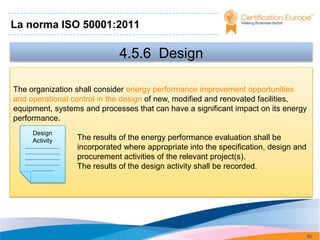 La norma ISO 50001:2011

                                            4.5.6 Design

The organization shall consider energy performance improvement opportunities
and operational control in the design of new, modified and renovated facilities,
equipment, systems and processes that can have a significant impact on its energy
performance.
        Design
        Activity                 The results of the energy performance evaluation shall be
   ...........................   incorporated where appropriate into the specification, design and
   ...........................
   ...........................   procurement activities of the relevant project(s).
   ...........................
        .................        The results of the design activity shall be recorded.




                                                                                                     85
 