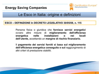 Energy Saving Companies

          Le Esco in Italia: origine e definizioni

ESCO – DEFINIZIONE In DECRETO LEGISLATIVO 30/05/08, n. 115

        Persona fisica o giuridica che fornisce servizi energetici
        ovvero altre misure di miglioramento dell’efficienza
        energetica      nelle    installazioni    o      nei     locali
        dell’utente, accettando un margine di rischio finanziario.

        Il pagamento dei servizi forniti si basa sul miglioramento
        dell’efficienza energetica conseguito e sul raggiungimento di
        altri criteri di prestazione stabiliti.




                                                                          87
 
