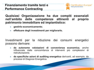 Finanziamento tramite terzi e
Performance Contracting

Qualsiasi Organizzazione ha due compiti essenziali
nell’ambito delle competenze attinenti al proprio
patrimonio immobiliare ed impiantistico:
   »   gestirlo economicamente;
   »   effettuare degli investimenti per migliorarlo.



Investimenti per la riduzione dei consumi energetici
possono derivare:
   »   da autonome valutazioni di convenienza economica, anche
       influenzate dalla concomitanza di interventi più complessivi di
       ristrutturazione;
   »   da specifiche azioni di auditing energetico derivanti, ad esempio, da
       processi di Diagnosi Energetica.



                                                                               88
 