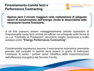 Finanziamento tramite terzi e
Performance Contracting

 Spesso però il vincolo maggiore nella realizzazione di adeguate
 azioni di conservazione dell’energia risulta la disponibilità delle
 necessarie risorse finanziarie.


A tal fine possono essere vantaggiosamente attivate operazioni di
finanziamento conto terzi ancora più efficaci se sviluppate sotto forma di
un c.d. “Contratto di Prestazioni“, strumento meglio conosciuto a livello
europeo come “Energy Performance Contracting”.


Fondamentale importanza assume il meccanismo economico premiante
previsto dal contratto in quanto deve essere in grado di indirizzare
l’interesse di ambo i partner verso l’obiettivo della massimizzazione
dell’efficienza energetica del Servizio Fornito.



                                                                             91
 