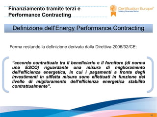 Finanziamento tramite terzi e
Performance Contracting

 Definizione dell’Energy Performance Contracting

Ferma restando la definizione derivata dalla Direttiva 2006/32/CE:


 “accordo contrattuale tra il beneficiario e il fornitore (di norma
 una ESCO) riguardante una misura di miglioramento
 dell'efficienza energetica, in cui i pagamenti a fronte degli
 investimenti in siffatta misura sono effettuati in funzione del
 livello di miglioramento dell'efficienza energetica stabilito
 contrattualmente”.




                                                                      92
 