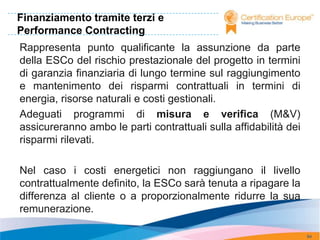 Finanziamento tramite terzi e
Performance Contracting
Rappresenta punto qualificante la assunzione da parte
della ESCo del rischio prestazionale del progetto in termini
di garanzia finanziaria di lungo termine sul raggiungimento
e mantenimento dei risparmi contrattuali in termini di
energia, risorse naturali e costi gestionali.
Adeguati programmi di misura e verifica (M&V)
assicureranno ambo le parti contrattuali sulla affidabilità dei
risparmi rilevati.

Nel caso i costi energetici non raggiungano il livello
contrattualmente definito, la ESCo sarà tenuta a ripagare la
differenza al cliente o a proporzionalmente ridurre la sua
remunerazione.

                                                                  94
 