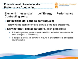 Finanziamento tramite terzi e
Performance Contracting

Elementi    essenziali                dell’Energy            Performance
Contracting sono:
» Definizione del periodo contrattuale:
  determinando esattamente data di inizio e fine della prestazione.
» Servizi forniti dall’appaltatore, ed in particolare:
    •   i risparmi garantiti, generalmente definiti in termini di percentuale dei
        costi energetici di riferimento;
    •   i margini di scelta in termini di misure di efficientamento energetico
        implementabili.




                                                                                    95
 