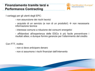 Finanziamento tramite terzi e
Performance Contracting

I vantaggi per gli utenti degli EPC:
         - non assunzione dei rischi tecnici
         - acquisto di un servizio (e non di un prodotto!)  non necessaria
         informazione tecnica
         - interesse comune a riduzione dei consumi energetici
         - affidandosi all’esperienza delle ESCo è più facile preventivare i
         risultati attesi, e dunque fornire garanzie per l’ottenimento del credito


Con FTT, inoltre:
         - non si deve anticipare denaro
         - non si assumono i rischi finanziari dell’intervento




                                                                                     97
 