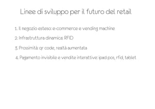 Linee di sviluppo per il futuro del retail
1. Il negozio esteso: e-‐commerce e vending machine
2. Infrastruttura dinamica: RFID
3. Prossimità: qr code, realtà aumentata
4. Pagamento invisibile e vendite interattive: ipad pos, rfid, tablet
 