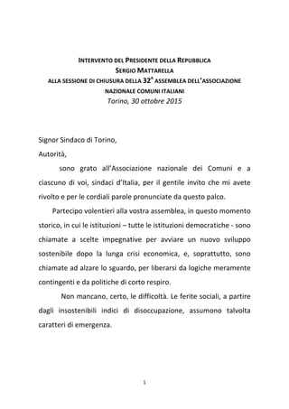 1
INTERVENTO DEL PRESIDENTE DELLA REPUBBLICA
SERGIO MATTARELLA
ALLA SESSIONE DI CHIUSURA DELLA 32A
ASSEMBLEA DELL’ASSOCIAZIONE
NAZIONALE COMUNI ITALIANI
Torino, 30 ottobre 2015
Signor Sindaco di Torino,
Autorità,
sono grato all’Associazione nazionale dei Comuni e a
ciascuno di voi, sindaci d’Italia, per il gentile invito che mi avete
rivolto e per le cordiali parole pronunciate da questo palco.
Partecipo volentieri alla vostra assemblea, in questo momento
storico, in cui le istituzioni – tutte le istituzioni democratiche - sono
chiamate a scelte impegnative per avviare un nuovo sviluppo
sostenibile dopo la lunga crisi economica, e, soprattutto, sono
chiamate ad alzare lo sguardo, per liberarsi da logiche meramente
contingenti e da politiche di corto respiro.
Non mancano, certo, le difficoltà. Le ferite sociali, a partire
dagli insostenibili indici di disoccupazione, assumono talvolta
caratteri di emergenza.
 