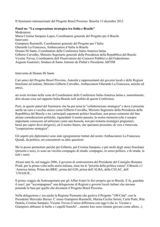 II Seminario internazionale del Progetto Brasil Proximo: Brasilia 13 dicembre 2012

Panel su: "La cooperazione strategica tra Italia e Brasile"
Moderatore:
Maria Cristina Sampaio Lopes, Coordinatore generale del Progetto per il Brasile
Interventi:
Giampiero Rasimelli, Coordinatore generale del Progetto per l´Italia
Gherardo La Francesca, Ambasciatore d´Italia in Brasile
Donato Di Santo, Coordinatore delle Conferenze Italia-America latina
Gilberto Carvalho, Ministro Segretario generale della Presidenza della Repubblica del Brasile
Vicente Trevas, Coordinatore dell´Osservatorio dei Consorzi Pubblici e del Federalismo
Augusto Guarnieri, Sindaco di Santo Antonio do Pinhal e Presidente ADTIM


Intervento di Donato Di Santo

Cari amici del Progetto Brasil Proximo, Autoritá e rappresentanti dei governi locali e delle Regioni
brasiliane ed italiane, Ministro Gilberto Carvalho, Ambasciatore Gherardo La Francesca, amiche ed
amici,

mi avete invitato nella veste di Coordinatore delle Conferenze Italia-America latina e, naturalmente,
diró alcune cose sul rapporto Italia-Brasile nell´ambito di queste Conferenze.

Peró, in questo panel del Seminario che ha per tema la "collaborazione strategica" e dove é presente
anche un caro e vecchio amico come Gilberto Carvalho, Ministro Segretario della Presidenza della
Repubblica del Brasile e tra i principali esponenti politici brasiliani, non posso esimermi dal fare
alcune considerazioni politiche, riguardanti il nostro passato, la nostra memoria (che é sempre
importante conoscere ed utilizzare come una bussola, non per restarne nostalgici prigionieri,
bensí per capire dove dirigersi), ed il nostro futuro, che speriamo prossimo, di vera e rinnovata
"cooperazione strategica".

Gli aspetti piú diplomatici sono stati egregiamente trattati dal nostro Ambasciatore La Francesca.
Quindi, da politico, mi concentreró su altre questioni.

Me lo posso permettere perché per Gilberto, per Cristina Sampaio, e per molti degli amici brasiliani
(presenti e non), io sono un vecchio compagno di strada: compagno, in senso politico, e di strada, in
tutti i sensi.

Alcuni anni fa, nel maggio 2006, il governo di centrosinistra del Presidente del Consiglio Romano
Prodi, per la prima volta nella storia italiana, mise tra le "prioritá della politica estera" il Brasile e l
´America latina. Prima dei BRIC, prima del G20, prima dell´ALBA, della CELAC, dell
´UNASUR...

Il primo viaggio da Sottosegretario per gli Affari Esteri lo feci proprio qui in Brasile. E fu, guardate
il caso!, per "accompagnare" una delegazione di Regioni e governi locali italiani che stavano
ponendo le basi per quello che diventerá il Progetto Brasil Proximo.

Nella delegazione c´era anche la Regione Piemonte che gestiva il Progetto "100 Cittá", con la
Presidente Mercedes Bresso. C´erano Giampiero Rasimelli, Marina Cecilia Sereni, Carla Piatti, Rita
Dedola, Cristina Sampaio, Vicente Trevas (l´unica differenza con oggi é che io, Vicente e
Giampiero abbiamo le barbe e i capelli bianchi! ...mentre loro sono rimaste giovani come allora...).
 
