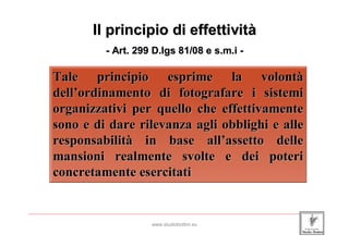 Il principio di effettività
                               - Art. 299 D.lgs 81/08 e s.m.i -

         Tale principio esprime la volontà
         dell’ordinamento di fotografare i sistemi
         organizzativi per quello che effettivamente
         sono e di dare rilevanza agli obblighi e alle
         responsabilità in base all’assetto delle
         mansioni realmente svolte e dei poteri
         concretamente esercitati

_____________________________________________________________________________________________________________________

                                                 www.studiobottini.eu
 