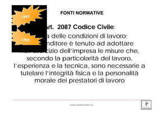 FONTI NORMATIVE


            Art. 2087 Codice Civile:
                                 Civile
        Tutela delle condizioni di lavoro;
     l’imprenditore è tenuto ad adottare
   nell’esercizio dell’impresa le misure che,
      secondo la particolarità del lavoro,
l’esperienza e la tecnica, sono necessarie a
   tutelare l’integrità fisica e la personalità
         morale dei prestatori di lavoro

_____________________________________________________________________________________________________________________

                                                www.studiobottini.eu
 